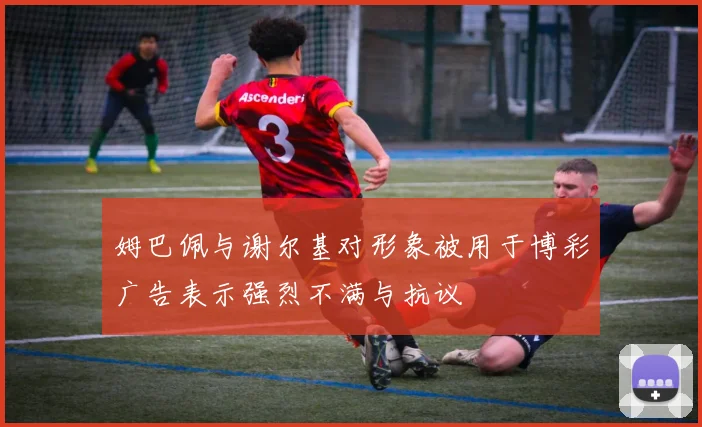 姆巴佩与谢尔基对形象被用于博彩广告表示强烈不满与抗议