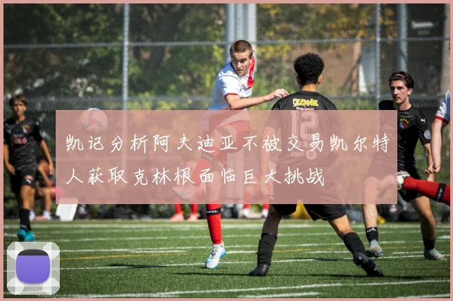 凯记分析阿夫迪亚不被交易凯尔特人获取克林根面临巨大挑战