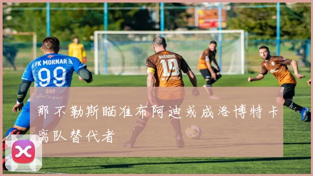 那不勒斯瞄准布阿迪或成洛博特卡离队替代者