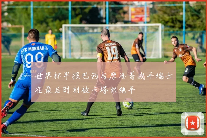 世界杯早报巴西与摩洛哥战平瑞士在最后时刻被卡塔尔绝平