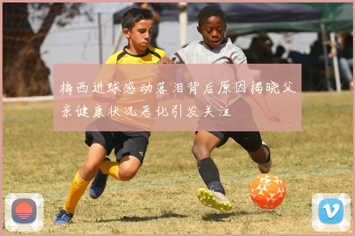 梅西进球感动落泪背后原因揭晓父亲健康状况恶化引发关注