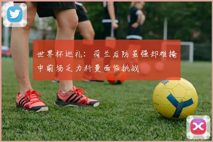 世界杯巡礼：荷兰后防虽强却难掩中前场乏力科曼面临挑战