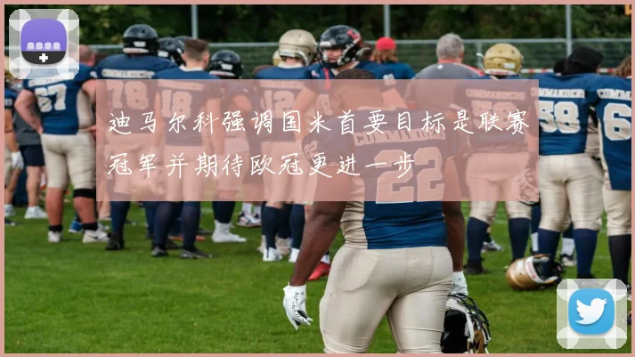 迪马尔科强调国米首要目标是联赛冠军并期待欧冠更进一步