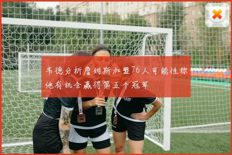 韦德分析詹姆斯加盟76人可能性称他有机会赢得第五个冠军