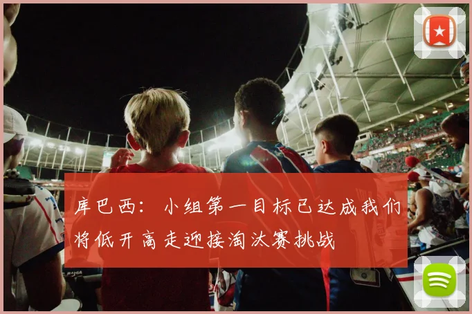 库巴西：小组第一目标已达成我们将低开高走迎接淘汰赛挑战