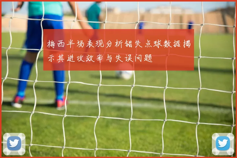 梅西半场表现分析错失点球数据揭示其进攻效率与失误问题