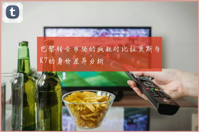 巴黎转会市场的疯狂对比拉莫斯与K7的身价差异分析