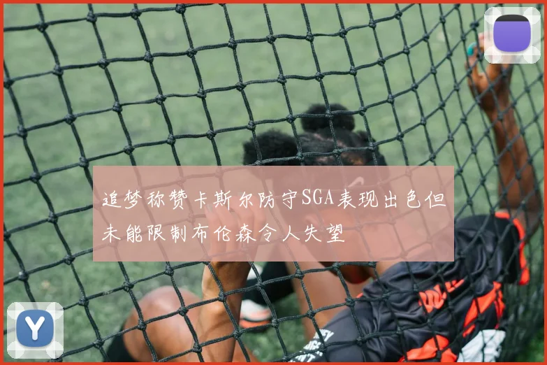 追梦称赞卡斯尔防守SGA表现出色但未能限制布伦森令人失望
