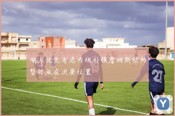 湖人优先考虑内线补强詹姆斯续约暂时放在次要位置