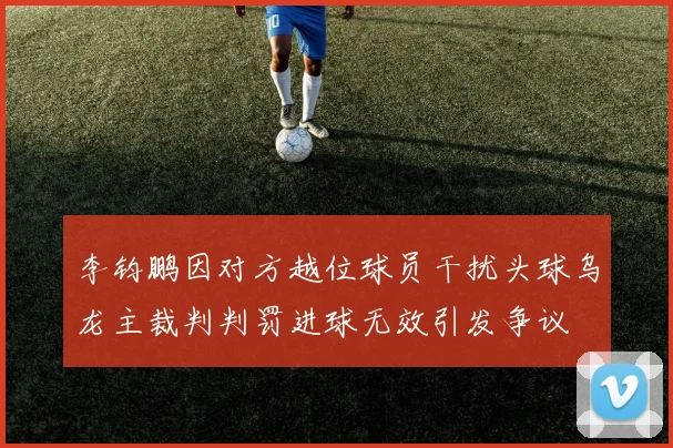 李钧鹏因对方越位球员干扰头球乌龙主裁判判罚进球无效引发争议