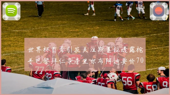世界杯首秀引发关注斯基拉透露枪手巴黎拜仁争夺里尔布阿迪要价7000万欧