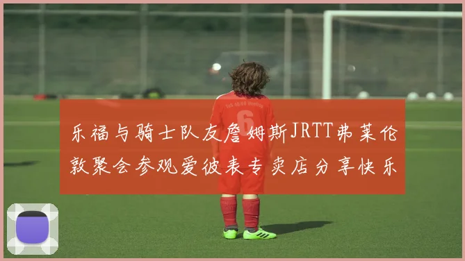 乐福与骑士队友詹姆斯JRTT弗莱伦敦聚会参观爱彼表专卖店分享快乐时光