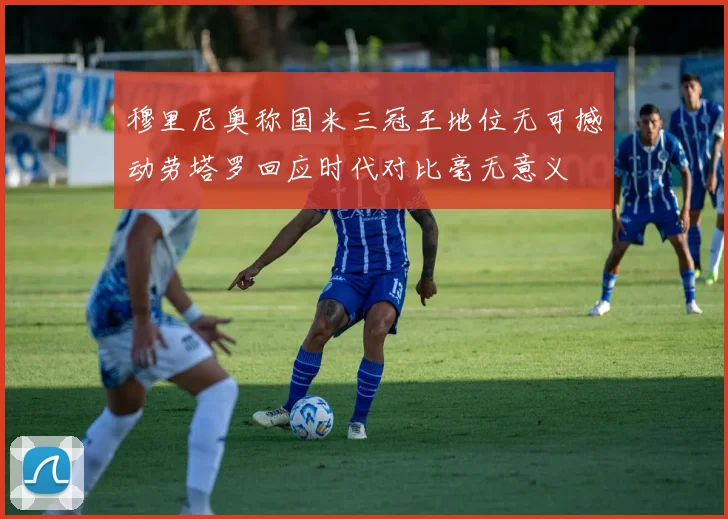 穆里尼奥称国米三冠王地位无可撼动劳塔罗回应时代对比毫无意义