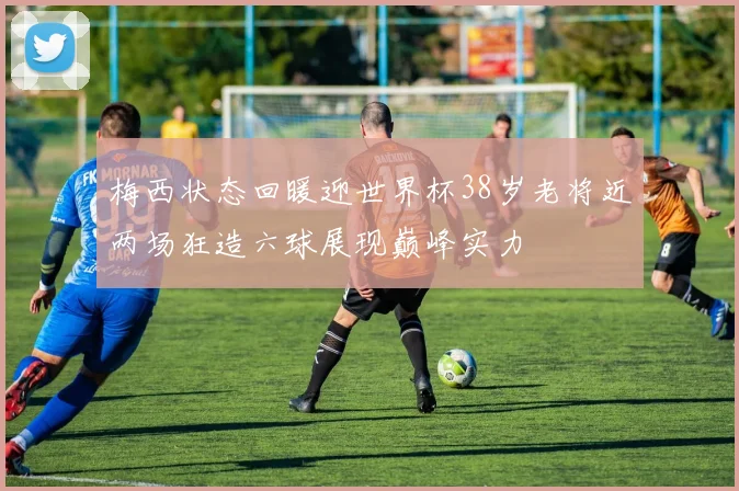梅西状态回暖迎世界杯38岁老将近两场狂造六球展现巅峰实力