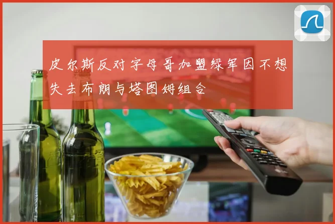 皮尔斯反对字母哥加盟绿军因不想失去布朗与塔图姆组合